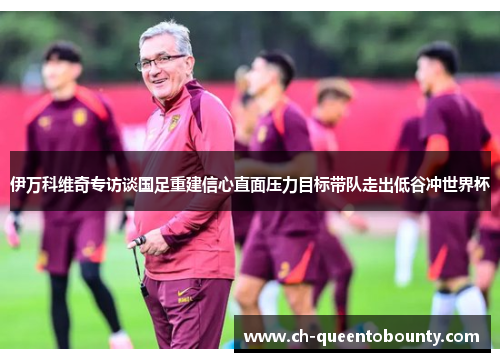 伊万科维奇专访谈国足重建信心直面压力目标带队走出低谷冲世界杯 伊万科维奇专访谈国足重建信心直面压力目标带队走出低谷冲世界杯