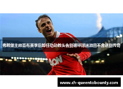 弗赖堡主帅宣布赛季后卸任功勋教头告别德甲球迷泪目不舍送别传奇