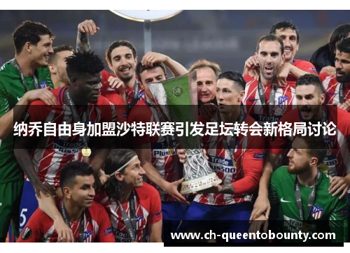纳乔自由身加盟沙特联赛引发足坛转会新格局讨论 纳乔自由身加盟沙特联赛引发足坛转会新格局讨论
