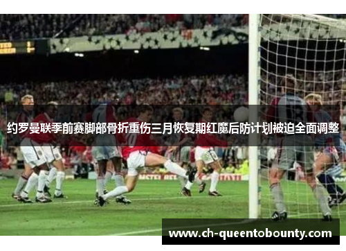 约罗曼联季前赛脚部骨折重伤三月恢复期红魔后防计划被迫全面调整 约罗曼联季前赛脚部骨折重伤三月恢复期红魔后防计划被迫全面调整